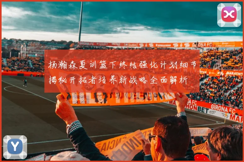 杨瀚森夏训篮下终结强化计划细节揭秘开拓者培养新战略全面解析
