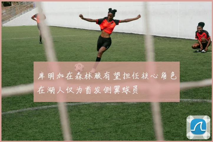 库明加在森林狼有望担任核心角色在湖人仅为首发侧翼球员