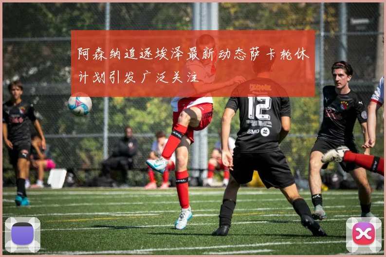 阿森纳追逐埃泽最新动态萨卡轮休计划引发广泛关注