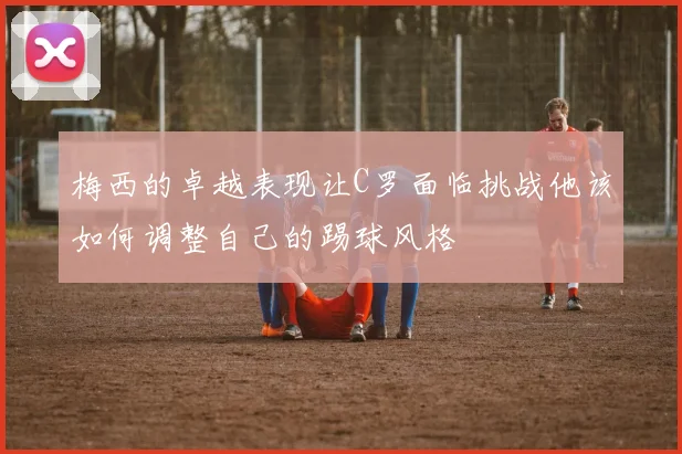 梅西的卓越表现让C罗面临挑战他该如何调整自己的踢球风格