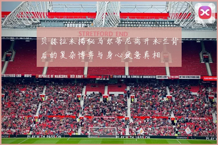 贝赫拉米揭秘马尔蒂尼离开米兰背后的复杂博弈与身心疲惫真相