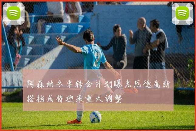 阿森纳冬季转会计划曝光厄德高新搭档或将迎来重大调整