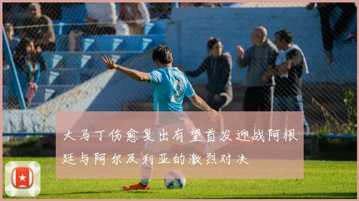 大马丁伤愈复出有望首发迎战阿根廷与阿尔及利亚的激烈对决