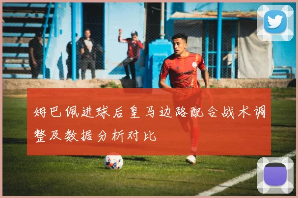 姆巴佩进球后皇马边路配合战术调整及数据分析对比