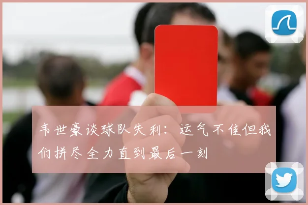 韦世豪谈球队失利：运气不佳但我们拼尽全力直到最后一刻