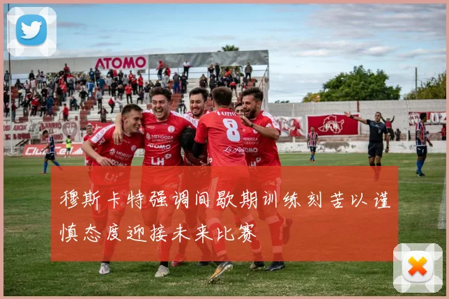 穆斯卡特强调间歇期训练刻苦以谨慎态度迎接未来比赛