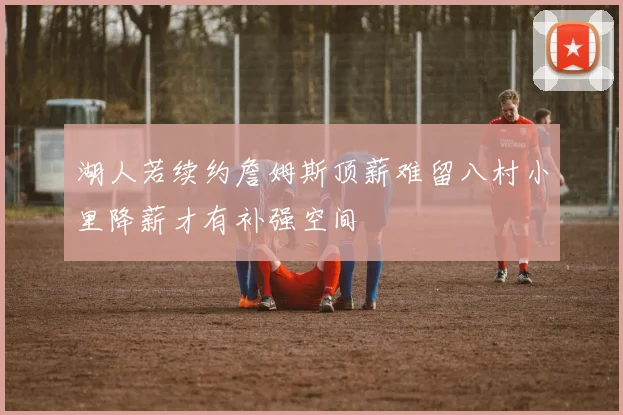 湖人若续约詹姆斯顶薪难留八村小里降薪才有补强空间