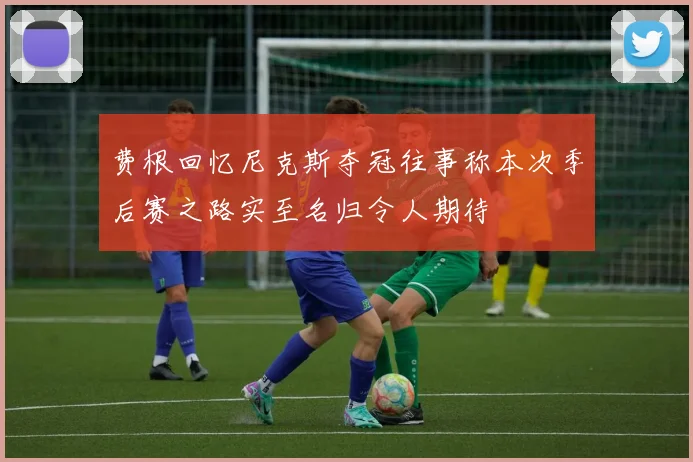 费根回忆尼克斯夺冠往事称本次季后赛之路实至名归令人期待