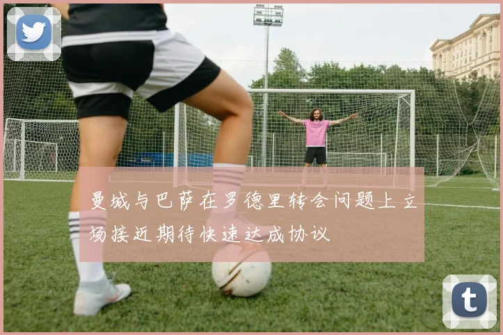 曼城与巴萨在罗德里转会问题上立场接近期待快速达成协议