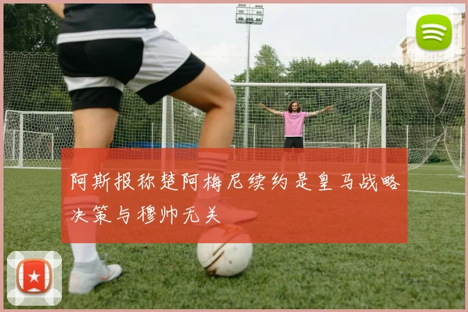 阿斯报称楚阿梅尼续约是皇马战略决策与穆帅无关