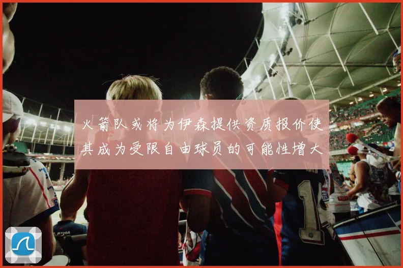 火箭队或将为伊森提供资质报价使其成为受限自由球员的可能性增大