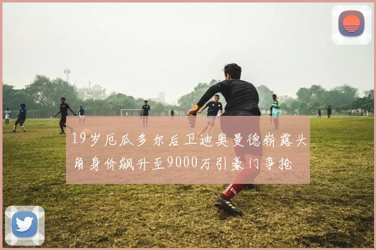 19岁厄瓜多尔后卫迪奥曼德崭露头角身价飙升至9000万引豪门争抢