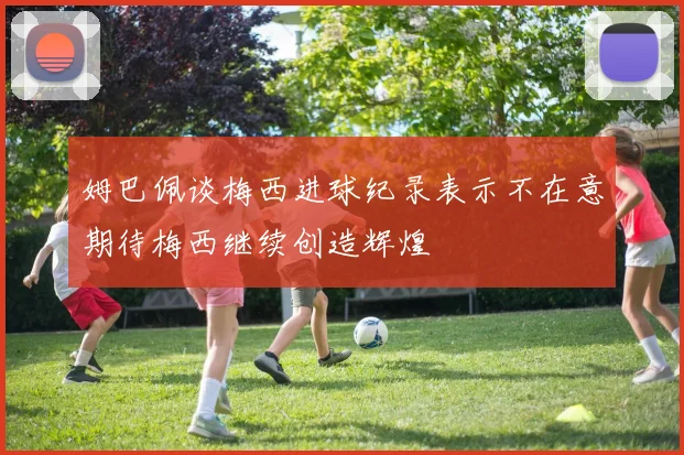 姆巴佩谈梅西进球纪录表示不在意期待梅西继续创造辉煌
