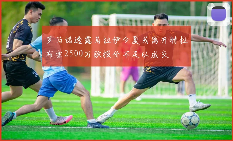 罗马诺透露乌拉伊今夏或离开特拉布宗2500万欧报价不足以成交