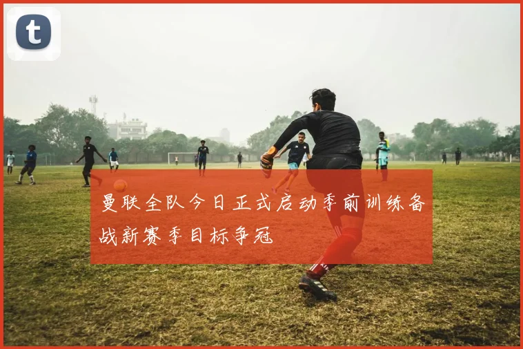 曼联全队今日正式启动季前训练备战新赛季目标争冠