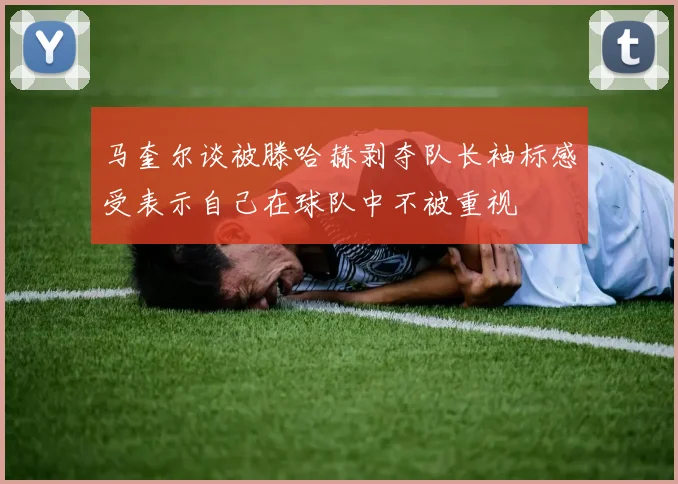 马奎尔谈被滕哈赫剥夺队长袖标感受表示自己在球队中不被重视