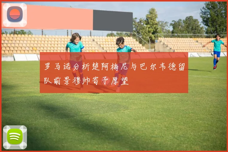 罗马诺分析楚阿梅尼与巴尔韦德留队前景穆帅寄予厚望