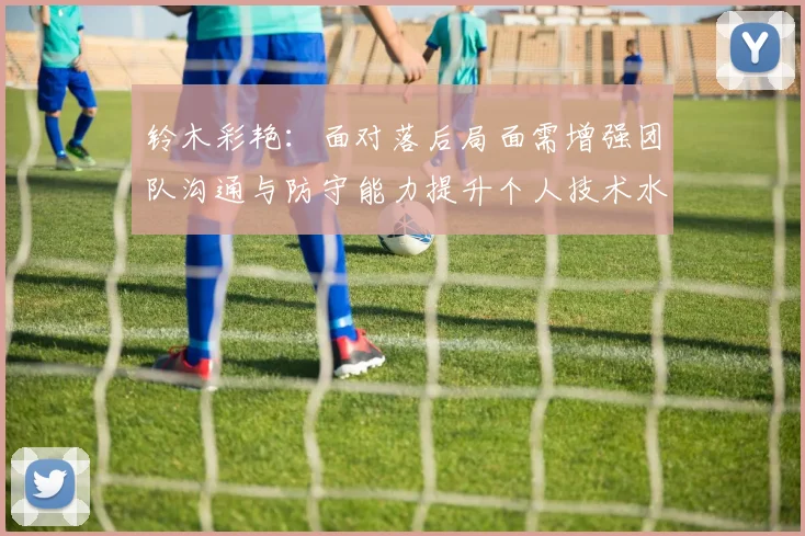铃木彩艳：面对落后局面需增强团队沟通与防守能力提升个人技术水平