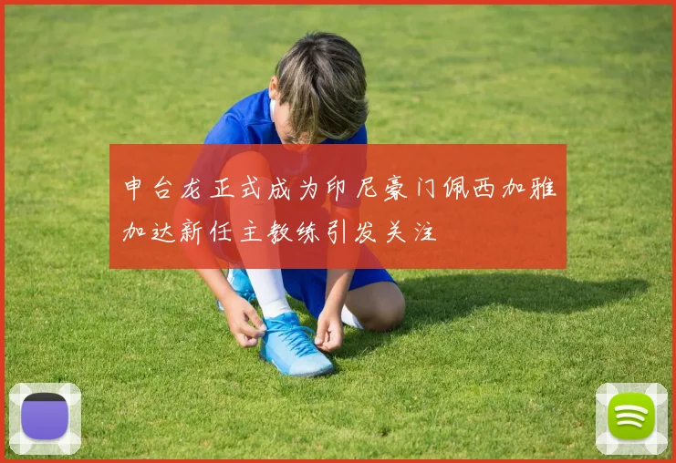 申台龙正式成为印尼豪门佩西加雅加达新任主教练引发关注