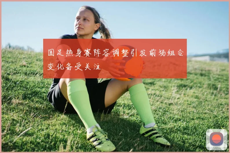 国足热身赛阵容调整引发前场组合变化备受关注