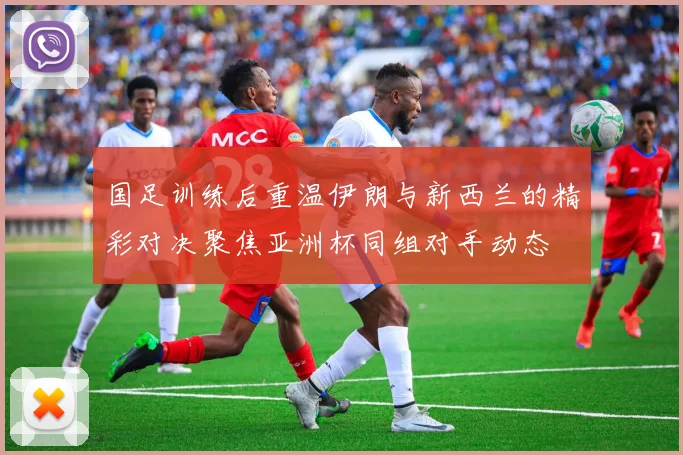 国足训练后重温伊朗与新西兰的精彩对决聚焦亚洲杯同组对手动态
