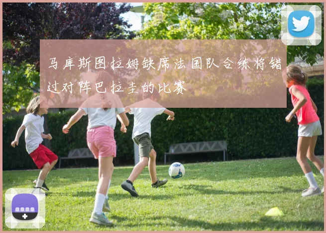 马库斯图拉姆缺席法国队合练将错过对阵巴拉圭的比赛