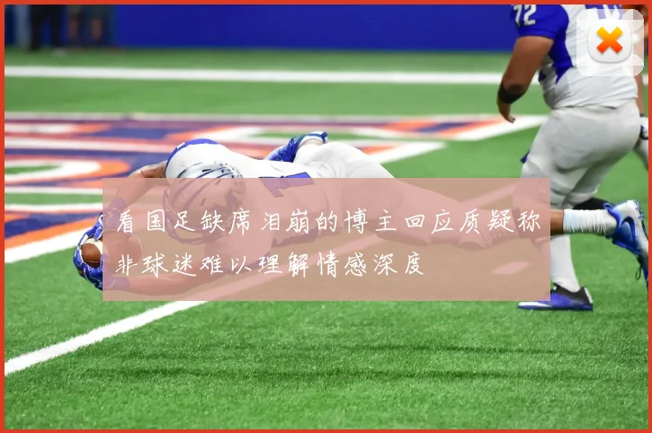 看国足缺席泪崩的博主回应质疑称非球迷难以理解情感深度